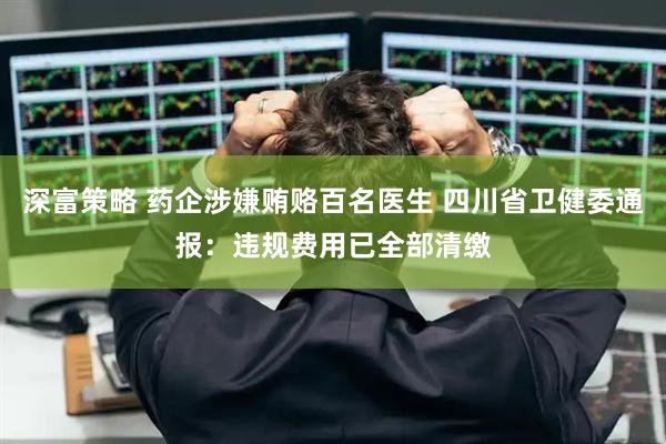 深富策略 药企涉嫌贿赂百名医生 四川省卫健委通报：违规费用已全部清缴