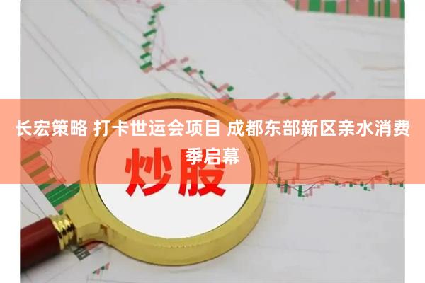 长宏策略 打卡世运会项目 成都东部新区亲水消费季启幕