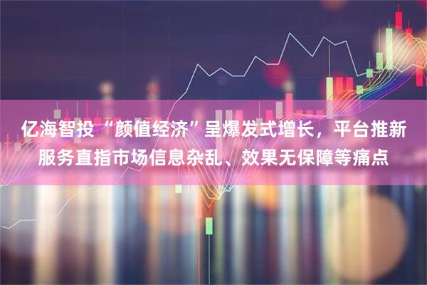 亿海智投 “颜值经济”呈爆发式增长，平台推新服务直指市场信息杂乱、效果无保障等痛点