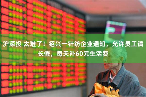 沪深投 太难了！绍兴一针纺企业通知，允许员工请长假，每天补60元生活费