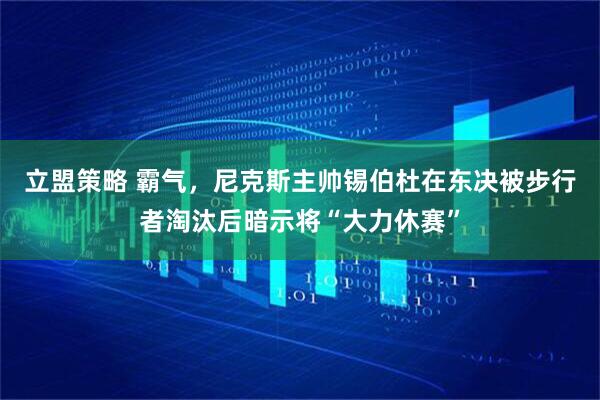 立盟策略 霸气，尼克斯主帅锡伯杜在东决被步行者淘汰后暗示将“大力休赛”