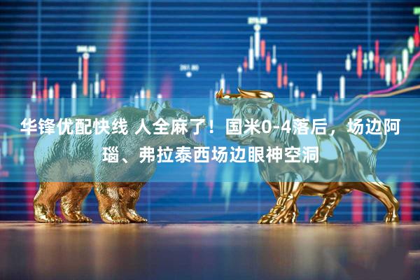 华锋优配快线 人全麻了！国米0-4落后，场边阿瑙、弗拉泰西场边眼神空洞