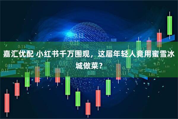 嘉汇优配 小红书千万围观，这届年轻人竟用蜜雪冰城做菜？