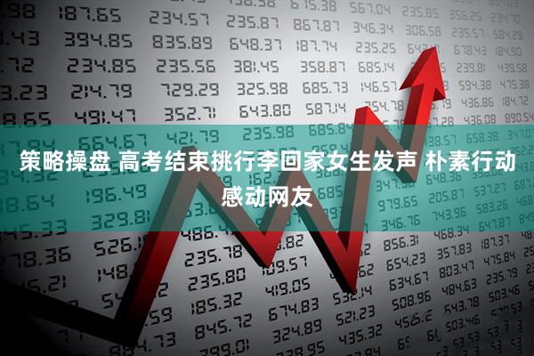 策略操盘 高考结束挑行李回家女生发声 朴素行动感动网友