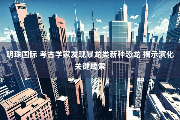 明珠国际 考古学家发现暴龙类新种恐龙 揭示演化关键线索