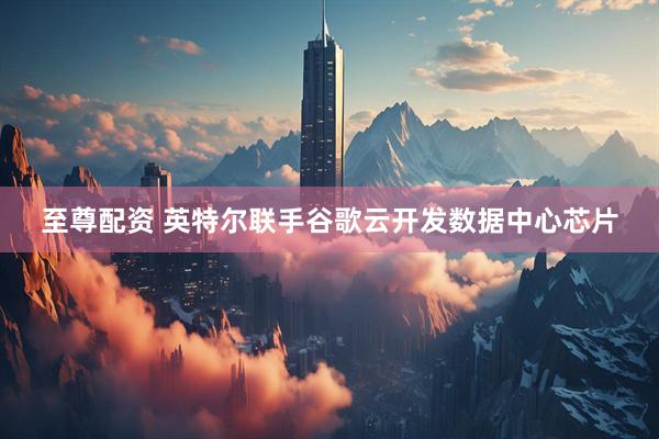 至尊配资 英特尔联手谷歌云开发数据中心芯片