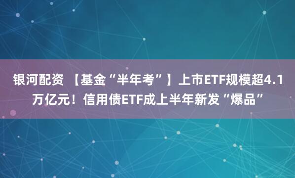 银河配资 【基金“半年考”】上市ETF规模超4.1万亿元！信用债ETF成上半年新发“爆品”