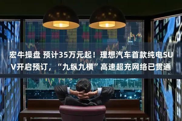 宏牛操盘 预计35万元起！理想汽车首款纯电SUV开启预订，“九纵九横”高速超充网络已贯通