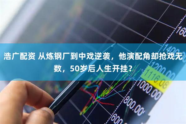 浩广配资 从炼钢厂到中戏逆袭，他演配角却抢戏无数，50岁后人生开挂？