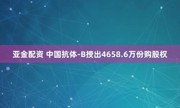 亚金配资 中国抗体-B授出4658.6万份购股权