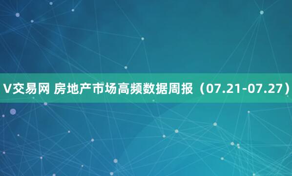 V交易网 房地产市场高频数据周报（07.21-07.27）