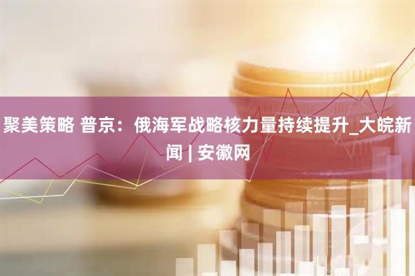 聚美策略 普京：俄海军战略核力量持续提升_大皖新闻 | 安徽网