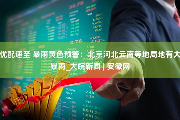 优配速至 暴雨黄色预警：北京河北云南等地局地有大暴雨_大皖新闻 | 安徽网