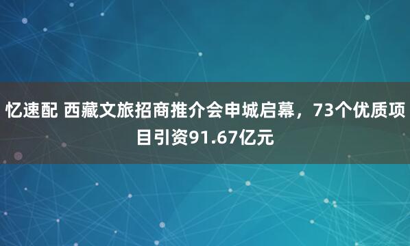 忆速配 西藏文旅招商推介会申城启幕，73个优质项目引资91.67亿元