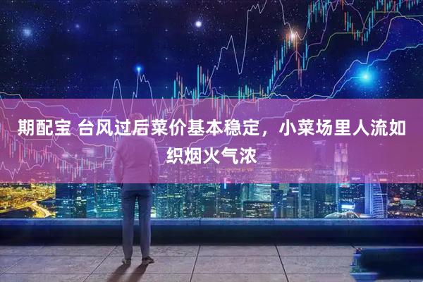 期配宝 台风过后菜价基本稳定，小菜场里人流如织烟火气浓