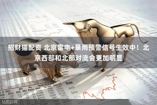 招财猫配资 北京雷电+暴雨预警信号生效中！北京西部和北部对流会更加明显