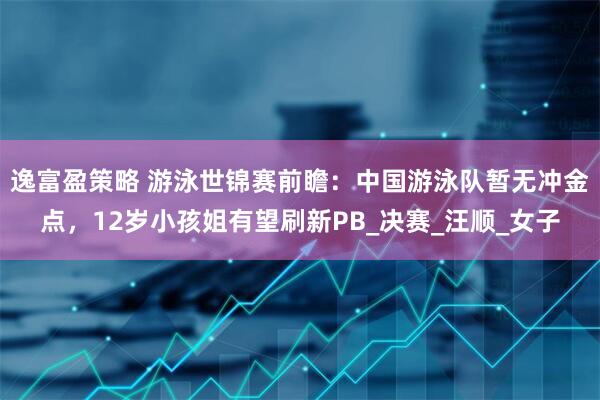 逸富盈策略 游泳世锦赛前瞻：中国游泳队暂无冲金点，12岁小孩姐有望刷新PB_决赛_汪顺_女子