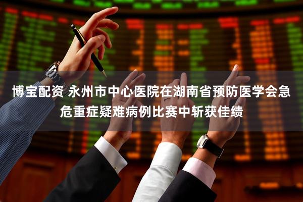 博宝配资 永州市中心医院在湖南省预防医学会急危重症疑难病例比赛中斩获佳绩