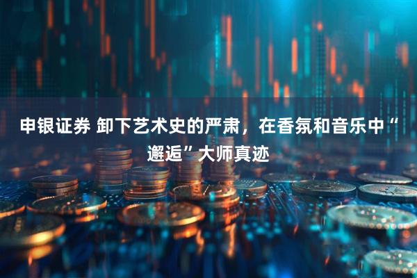 申银证券 卸下艺术史的严肃，在香氛和音乐中“邂逅”大师真迹