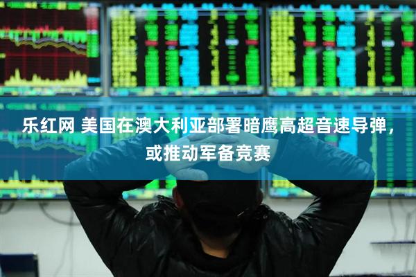 乐红网 美国在澳大利亚部署暗鹰高超音速导弹，或推动军备竞赛