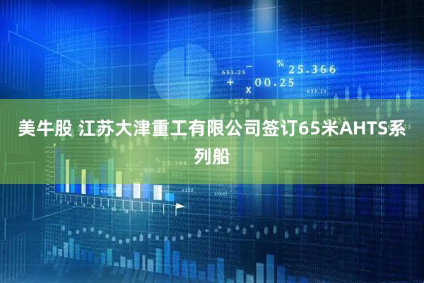 美牛股 江苏大津重工有限公司签订65米AHTS系列船