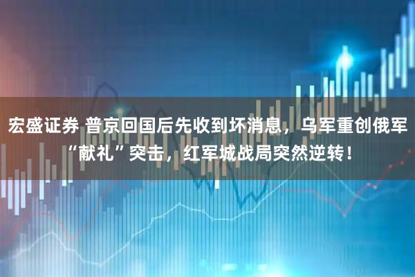 宏盛证券 普京回国后先收到坏消息,乌军重创俄军“献礼”突击,红军城战局突然逆转!