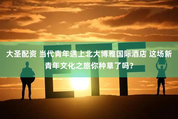 大圣配资 当代青年遇上北大博雅国际酒店 这场新青年文化之旅你种草了吗？