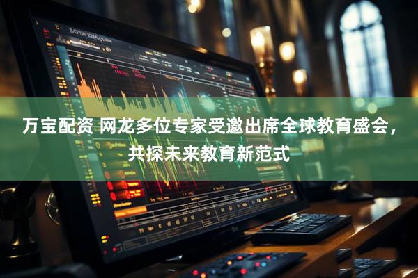 万宝配资 网龙多位专家受邀出席全球教育盛会，共探未来教育新范式