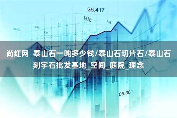 尚红网  泰山石一吨多少钱/泰山石切片石/泰山石刻字石批发基地_空间_庭院_理念