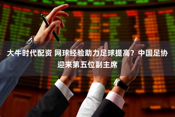 大牛时代配资 网球经验助力足球提高？中国足协迎来第五位副主席