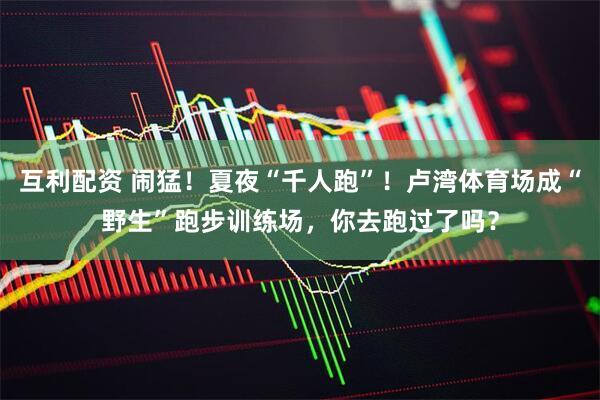 互利配资 闹猛！夏夜“千人跑”！卢湾体育场成“野生”跑步训练场，你去跑过了吗？