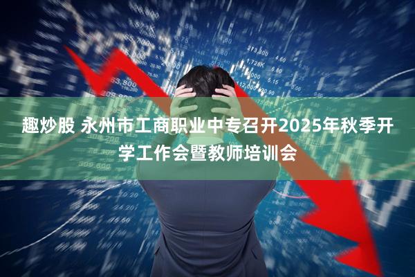 趣炒股 永州市工商职业中专召开2025年秋季开学工作会暨教师培训会