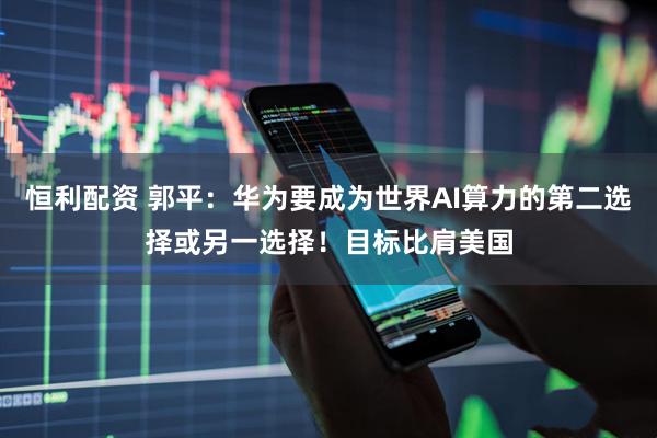 恒利配资 郭平：华为要成为世界AI算力的第二选择或另一选择！目标比肩美国