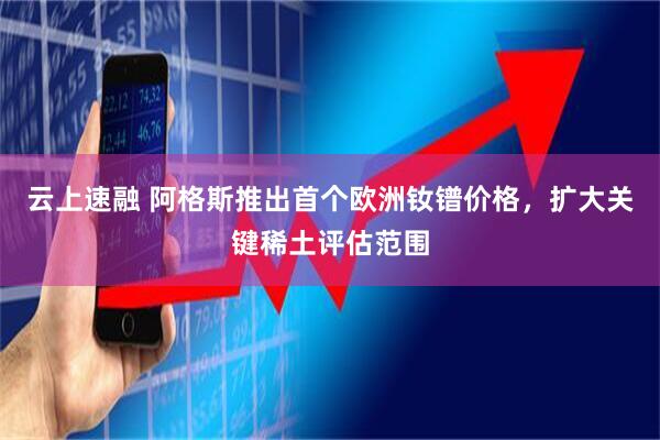 云上速融 阿格斯推出首个欧洲钕镨价格，扩大关键稀土评估范围