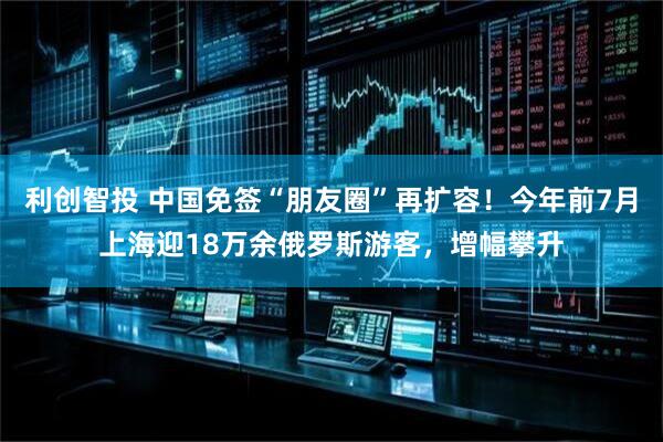 利创智投 中国免签“朋友圈”再扩容！今年前7月上海迎18万余俄罗斯游客，增幅攀升