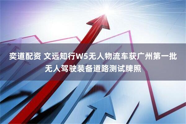 奕道配资 文远知行W5无人物流车获广州第一批无人驾驶装备道路测试牌照