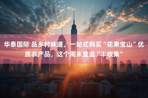华泰国际 品乡村味道，一站式购买“花果宝山”优质农产品，这个周末宜逛“丰收集”