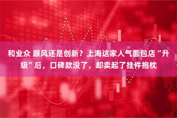 和业众 跟风还是创新？上海这家人气面包店“升级”后，口碑款没了，却卖起了挂件抱枕