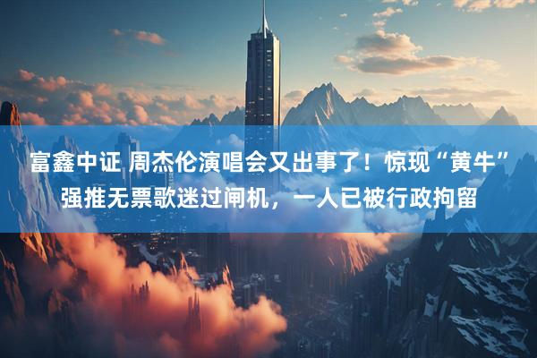 富鑫中证 周杰伦演唱会又出事了！惊现“黄牛”强推无票歌迷过闸机，一人已被行政拘留