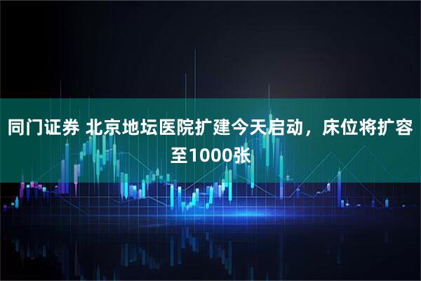 同门证券 北京地坛医院扩建今天启动,床位将扩容至1000张