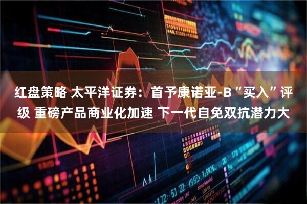 红盘策略 太平洋证券:首予康诺亚-B“买入”评级 重磅产品商业化加速 下一代自免双抗潜力大