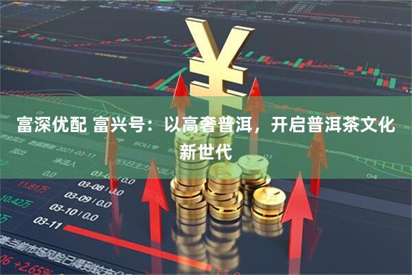 富深优配 富兴号:以高奢普洱,开启普洱茶文化新世代