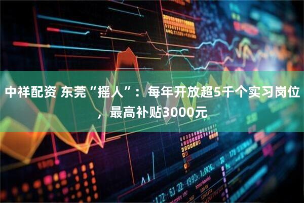中祥配资 东莞“摇人”:每年开放超5千个实习岗位,最高补贴3000元