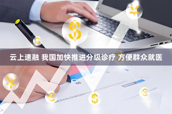 云上速融 我国加快推进分级诊疗 方便群众就医
