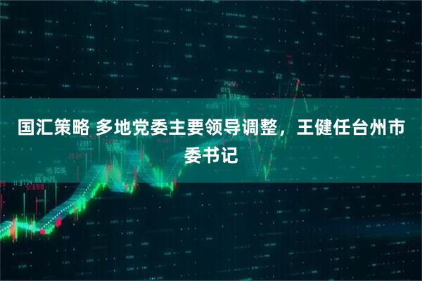国汇策略 多地党委主要领导调整，王健任台州市委书记